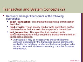 Slide 17- 18
Copyright © 2007 Ramez Elmasri and Shamkant B. Navathe
Transaction and System Concepts (2)
 Recovery manager keeps track of the following
operations:

begin_transaction: This marks the beginning of transaction
execution.

read or write: These specify read or write operations on the
database items that are executed as part of a transaction.

end_transaction: This specifies that read and write
transaction operations have ended and marks the end limit of
transaction execution.

At this point it may be necessary to check whether the
changes introduced by the transaction can be permanently
applied to the database or whether the transaction has to be
aborted because it violates concurrency control or for some
other reason.
 