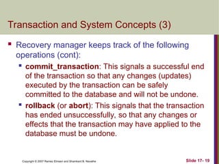 Slide 17- 19
Copyright © 2007 Ramez Elmasri and Shamkant B. Navathe
Transaction and System Concepts (3)
 Recovery manager keeps track of the following
operations (cont):

commit_transaction: This signals a successful end
of the transaction so that any changes (updates)
executed by the transaction can be safely
committed to the database and will not be undone.
 rollback (or abort): This signals that the transaction
has ended unsuccessfully, so that any changes or
effects that the transaction may have applied to the
database must be undone.
 