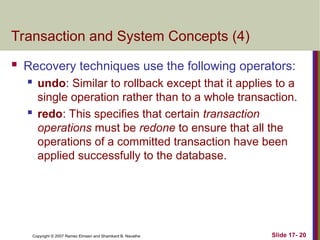 Slide 17- 20
Copyright © 2007 Ramez Elmasri and Shamkant B. Navathe
Transaction and System Concepts (4)
 Recovery techniques use the following operators:
 undo: Similar to rollback except that it applies to a
single operation rather than to a whole transaction.
 redo: This specifies that certain transaction
operations must be redone to ensure that all the
operations of a committed transaction have been
applied successfully to the database.
 