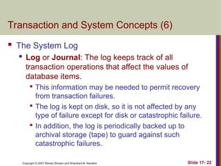 Slide 17- 22
Copyright © 2007 Ramez Elmasri and Shamkant B. Navathe
Transaction and System Concepts (6)
 The System Log

Log or Journal: The log keeps track of all
transaction operations that affect the values of
database items.

This information may be needed to permit recovery
from transaction failures.

The log is kept on disk, so it is not affected by any
type of failure except for disk or catastrophic failure.

In addition, the log is periodically backed up to
archival storage (tape) to guard against such
catastrophic failures.
 