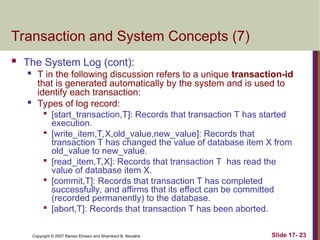 Slide 17- 23
Copyright © 2007 Ramez Elmasri and Shamkant B. Navathe
Transaction and System Concepts (7)
 The System Log (cont):
 T in the following discussion refers to a unique transaction-id
that is generated automatically by the system and is used to
identify each transaction:

Types of log record:

[start_transaction,T]: Records that transaction T has started
execution.

[write_item,T,X,old_value,new_value]: Records that
transaction T has changed the value of database item X from
old_value to new_value.

[read_item,T,X]: Records that transaction T has read the
value of database item X.

[commit,T]: Records that transaction T has completed
successfully, and affirms that its effect can be committed
(recorded permanently) to the database.

[abort,T]: Records that transaction T has been aborted.
 