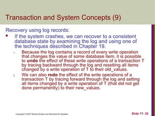 Slide 17- 25
Copyright © 2007 Ramez Elmasri and Shamkant B. Navathe
Transaction and System Concepts (9)
Recovery using log records:
 If the system crashes, we can recover to a consistent
database state by examining the log and using one of
the techniques described in Chapter 19.
1. Because the log contains a record of every write operation
that changes the value of some database item, it is possible
to undo the effect of these write operations of a transaction T
by tracing backward through the log and resetting all items
changed by a write operation of T to their old_values.
2. We can also redo the effect of the write operations of a
transaction T by tracing forward through the log and setting
all items changed by a write operation of T (that did not get
done permanently) to their new_values.
 