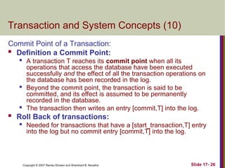 Slide 17- 26
Copyright © 2007 Ramez Elmasri and Shamkant B. Navathe
Transaction and System Concepts (10)
Commit Point of a Transaction:
 Definition a Commit Point:

A transaction T reaches its commit point when all its
operations that access the database have been executed
successfully and the effect of all the transaction operations on
the database has been recorded in the log.
 Beyond the commit point, the transaction is said to be
committed, and its effect is assumed to be permanently
recorded in the database.
 The transaction then writes an entry [commit,T] into the log.
 Roll Back of transactions:

Needed for transactions that have a [start_transaction,T] entry
into the log but no commit entry [commit,T] into the log.
 