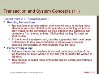 Slide 17- 27
Copyright © 2007 Ramez Elmasri and Shamkant B. Navathe
Transaction and System Concepts (11)
Commit Point of a Transaction (cont):
 Redoing transactions:

Transactions that have written their commit entry in the log must
also have recorded all their write operations in the log; otherwise
they would not be committed, so their effect on the database can
be redone from the log entries. (Notice that the log file must be
kept on disk.

At the time of a system crash, only the log entries that have been
written back to disk are considered in the recovery process
because the contents of main memory may be lost.)
 Force writing a log:

Before a transaction reaches its commit point, any portion of the
log that has not been written to the disk yet must now be written to
the disk.

This process is called force-writing the log file before committing a
transaction.
 