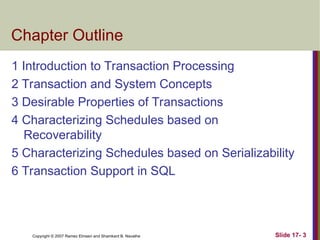Slide 17- 3
Copyright © 2007 Ramez Elmasri and Shamkant B. Navathe
Chapter Outline
1 Introduction to Transaction Processing
2 Transaction and System Concepts
3 Desirable Properties of Transactions
4 Characterizing Schedules based on
Recoverability
5 Characterizing Schedules based on Serializability
6 Transaction Support in SQL
 