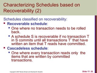 Slide 17- 30
Copyright © 2007 Ramez Elmasri and Shamkant B. Navathe
Characterizing Schedules based on
Recoverability (2)
Schedules classified on recoverability:
 Recoverable schedule:
 One where no transaction needs to be rolled
back.

A schedule S is recoverable if no transaction T
in S commits until all transactions T’ that have
written an item that T reads have committed.
 Cascadeless schedule:
 One where every transaction reads only the
items that are written by committed
transactions.
 