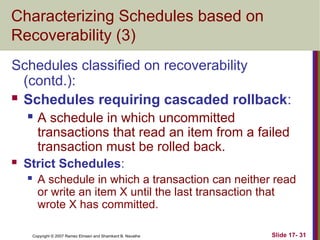 Slide 17- 31
Copyright © 2007 Ramez Elmasri and Shamkant B. Navathe
Characterizing Schedules based on
Recoverability (3)
Schedules classified on recoverability
(contd.):
 Schedules requiring cascaded rollback:
 A schedule in which uncommitted
transactions that read an item from a failed
transaction must be rolled back.
 Strict Schedules:
 A schedule in which a transaction can neither read
or write an item X until the last transaction that
wrote X has committed.
 