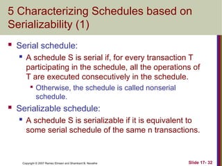 Slide 17- 32
Copyright © 2007 Ramez Elmasri and Shamkant B. Navathe
5 Characterizing Schedules based on
Serializability (1)
 Serial schedule:
 A schedule S is serial if, for every transaction T
participating in the schedule, all the operations of
T are executed consecutively in the schedule.

Otherwise, the schedule is called nonserial
schedule.
 Serializable schedule:
 A schedule S is serializable if it is equivalent to
some serial schedule of the same n transactions.
 