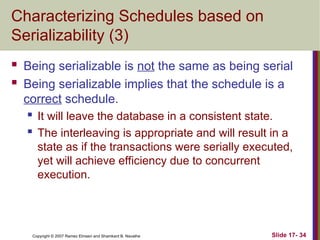 Slide 17- 34
Copyright © 2007 Ramez Elmasri and Shamkant B. Navathe
Characterizing Schedules based on
Serializability (3)
 Being serializable is not the same as being serial
 Being serializable implies that the schedule is a
correct schedule.
 It will leave the database in a consistent state.
 The interleaving is appropriate and will result in a
state as if the transactions were serially executed,
yet will achieve efficiency due to concurrent
execution.
 