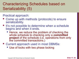 Slide 17- 36
Copyright © 2007 Ramez Elmasri and Shamkant B. Navathe
Characterizing Schedules based on
Serializability (5)
Practical approach:
 Come up with methods (protocols) to ensure
serializability.
 It’s not possible to determine when a schedule
begins and when it ends.

Hence, we reduce the problem of checking the
whole schedule to checking only a committed
project of the schedule (i.e. operations from only
the committed transactions.)
 Current approach used in most DBMSs:

Use of locks with two phase locking
 