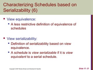 Slide 17- 37
Copyright © 2007 Ramez Elmasri and Shamkant B. Navathe
Characterizing Schedules based on
Serializability (6)
 View equivalence:
 A less restrictive definition of equivalence of
schedules
 View serializability:
 Definition of serializability based on view
equivalence.
 A schedule is view serializable if it is view
equivalent to a serial schedule.
 