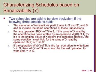Slide 17- 38
Copyright © 2007 Ramez Elmasri and Shamkant B. Navathe
Characterizing Schedules based on
Serializability (7)
 Two schedules are said to be view equivalent if the
following three conditions hold:
1. The same set of transactions participates in S and S’, and S
and S’ include the same operations of those transactions.
2. For any operation Ri(X) of Ti in S, if the value of X read by
the operation has been written by an operation Wj(X) of Tj (or
if it is the original value of X before the schedule started), the
same condition must hold for the value of X read by
operation Ri(X) of Ti in S’.
3. If the operation Wk(Y) of Tk is the last operation to write item
Y in S, then Wk(Y) of Tk must also be the last operation to
write item Y in S’.
 