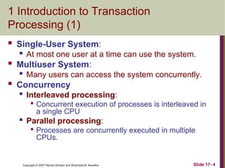 Slide 17- 4
Copyright © 2007 Ramez Elmasri and Shamkant B. Navathe
1 Introduction to Transaction
Processing (1)
 Single-User System:
 At most one user at a time can use the system.
 Multiuser System:
 Many users can access the system concurrently.
 Concurrency

Interleaved processing:

Concurrent execution of processes is interleaved in
a single CPU

Parallel processing:

Processes are concurrently executed in multiple
CPUs.
 