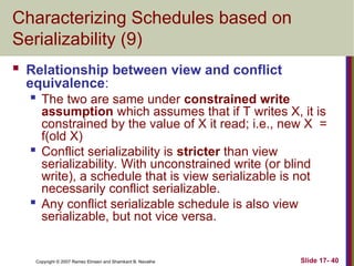 Slide 17- 40
Copyright © 2007 Ramez Elmasri and Shamkant B. Navathe
Characterizing Schedules based on
Serializability (9)
 Relationship between view and conflict
equivalence:

The two are same under constrained write
assumption which assumes that if T writes X, it is
constrained by the value of X it read; i.e., new X =
f(old X)
 Conflict serializability is stricter than view
serializability. With unconstrained write (or blind
write), a schedule that is view serializable is not
necessarily conflict serializable.
 Any conflict serializable schedule is also view
serializable, but not vice versa.
 