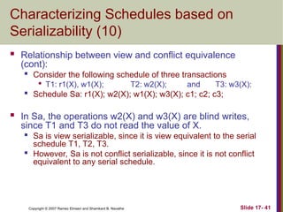 Slide 17- 41
Copyright © 2007 Ramez Elmasri and Shamkant B. Navathe
Characterizing Schedules based on
Serializability (10)
 Relationship between view and conflict equivalence
(cont):

Consider the following schedule of three transactions

T1: r1(X), w1(X); T2: w2(X); and T3: w3(X):

Schedule Sa: r1(X); w2(X); w1(X); w3(X); c1; c2; c3;
 In Sa, the operations w2(X) and w3(X) are blind writes,
since T1 and T3 do not read the value of X.
 Sa is view serializable, since it is view equivalent to the serial
schedule T1, T2, T3.

However, Sa is not conflict serializable, since it is not conflict
equivalent to any serial schedule.
 