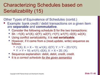 Slide 17- 48
Copyright © 2007 Ramez Elmasri and Shamkant B. Navathe
Characterizing Schedules based on
Serializability (15)
Other Types of Equivalence of Schedules (contd.)
 Example: bank credit / debit transactions on a given item
are separable and commutative.

Consider the following schedule S for the two transactions:

Sh : r1(X); w1(X); r2(Y); w2(Y); r1(Y); w1(Y); r2(X); w2(X);

Using conflict serializability, it is not serializable.

However, if it came from a (read,update, write) sequence as
follows:

r1(X); X := X – 10; w1(X); r2(Y); Y := Y – 20;r1(Y);

Y := Y + 10; w1(Y); r2(X); X := X + 20; (X);

Sequence explanation: debit, debit, credit, credit.

It is a correct schedule for the given semantics
 
