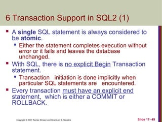 Slide 17- 49
Copyright © 2007 Ramez Elmasri and Shamkant B. Navathe
6 Transaction Support in SQL2 (1)
 A single SQL statement is always considered to
be atomic.

Either the statement completes execution without
error or it fails and leaves the database
unchanged.
 With SQL, there is no explicit Begin Transaction
statement.

Transaction initiation is done implicitly when
particular SQL statements are encountered.
 Every transaction must have an explicit end
statement, which is either a COMMIT or
ROLLBACK.
 