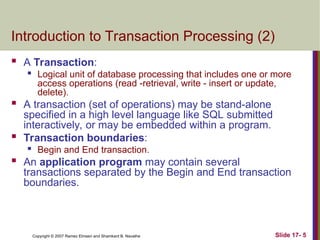 Slide 17- 5
Copyright © 2007 Ramez Elmasri and Shamkant B. Navathe
Introduction to Transaction Processing (2)
 A Transaction:
 Logical unit of database processing that includes one or more
access operations (read -retrieval, write - insert or update,
delete).
 A transaction (set of operations) may be stand-alone
specified in a high level language like SQL submitted
interactively, or may be embedded within a program.
 Transaction boundaries:
 Begin and End transaction.
 An application program may contain several
transactions separated by the Begin and End transaction
boundaries.
 