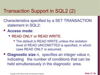 Slide 17- 50
Copyright © 2007 Ramez Elmasri and Shamkant B. Navathe
Transaction Support in SQL2 (2)
Characteristics specified by a SET TRANSACTION
statement in SQL2:
 Access mode:
 READ ONLY or READ WRITE.

The default is READ WRITE unless the isolation
level of READ UNCOMITTED is specified, in which
case READ ONLY is assumed.
 Diagnostic size n, specifies an integer value n,
indicating the number of conditions that can be
held simultaneously in the diagnostic area.
 