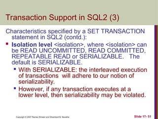 Slide 17- 51
Copyright © 2007 Ramez Elmasri and Shamkant B. Navathe
Transaction Support in SQL2 (3)
Characteristics specified by a SET TRANSACTION
statement in SQL2 (contd.):
 Isolation level <isolation>, where <isolation> can
be READ UNCOMMITTED, READ COMMITTED,
REPEATABLE READ or SERIALIZABLE. The
default is SERIALIZABLE.

With SERIALIZABLE: the interleaved execution
of transactions will adhere to our notion of
serializability.
 However, if any transaction executes at a
lower level, then serializability may be violated.
 