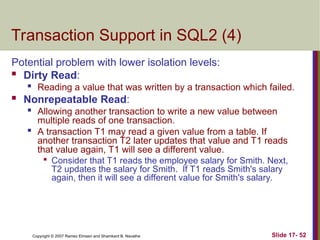 Slide 17- 52
Copyright © 2007 Ramez Elmasri and Shamkant B. Navathe
Transaction Support in SQL2 (4)
Potential problem with lower isolation levels:
 Dirty Read:

Reading a value that was written by a transaction which failed.
 Nonrepeatable Read:

Allowing another transaction to write a new value between
multiple reads of one transaction.

A transaction T1 may read a given value from a table. If
another transaction T2 later updates that value and T1 reads
that value again, T1 will see a different value.

Consider that T1 reads the employee salary for Smith. Next,
T2 updates the salary for Smith. If T1 reads Smith's salary
again, then it will see a different value for Smith's salary.
 