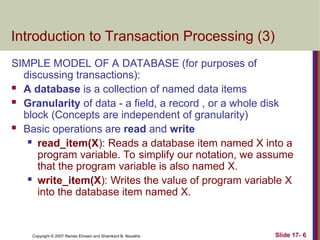 Slide 17- 6
Copyright © 2007 Ramez Elmasri and Shamkant B. Navathe
Introduction to Transaction Processing (3)
SIMPLE MODEL OF A DATABASE (for purposes of
discussing transactions):
 A database is a collection of named data items
 Granularity of data - a field, a record , or a whole disk
block (Concepts are independent of granularity)
 Basic operations are read and write
 read_item(X): Reads a database item named X into a
program variable. To simplify our notation, we assume
that the program variable is also named X.
 write_item(X): Writes the value of program variable X
into the database item named X.
 