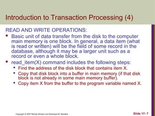 Slide 17- 7
Copyright © 2007 Ramez Elmasri and Shamkant B. Navathe
Introduction to Transaction Processing (4)
READ AND WRITE OPERATIONS:
 Basic unit of data transfer from the disk to the computer
main memory is one block. In general, a data item (what
is read or written) will be the field of some record in the
database, although it may be a larger unit such as a
record or even a whole block.
 read_item(X) command includes the following steps:

Find the address of the disk block that contains item X.

Copy that disk block into a buffer in main memory (if that disk
block is not already in some main memory buffer).

Copy item X from the buffer to the program variable named X.
 
