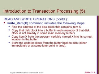 Slide 17- 8
Copyright © 2007 Ramez Elmasri and Shamkant B. Navathe
Introduction to Transaction Processing (5)
READ AND WRITE OPERATIONS (contd.):
 write_item(X) command includes the following steps:

Find the address of the disk block that contains item X.

Copy that disk block into a buffer in main memory (if that disk
block is not already in some main memory buffer).

Copy item X from the program variable named X into its correct
location in the buffer.

Store the updated block from the buffer back to disk (either
immediately or at some later point in time).
 