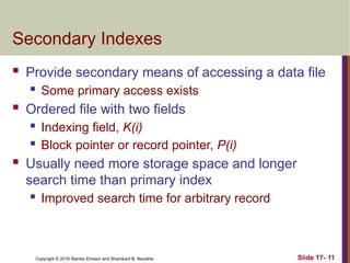 Copyright © 2016 Ramez Elmasri and Shamkant B. Navathe
Secondary Indexes
 Provide secondary means of accessing a data file
 Some primary access exists
 Ordered file with two fields
 Indexing field, K(i)
 Block pointer or record pointer, P(i)
 Usually need more storage space and longer
search time than primary index
 Improved search time for arbitrary record
Slide 17- 11
 