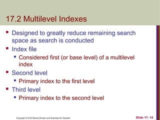 Copyright © 2016 Ramez Elmasri and Shamkant B. Navathe
17.2 Multilevel Indexes
 Designed to greatly reduce remaining search
space as search is conducted
 Index file
 Considered first (or base level) of a multilevel
index
 Second level
 Primary index to the first level
 Third level
 Primary index to the second level
Slide 17- 14
 