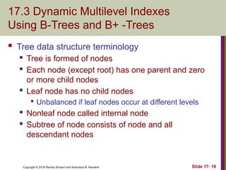 Copyright © 2016 Ramez Elmasri and Shamkant B. Navathe
17.3 Dynamic Multilevel Indexes
Using B-Trees and B+ -Trees
 Tree data structure terminology
 Tree is formed of nodes
 Each node (except root) has one parent and zero
or more child nodes
 Leaf node has no child nodes

Unbalanced if leaf nodes occur at different levels
 Nonleaf node called internal node
 Subtree of node consists of node and all
descendant nodes
Slide 17- 16
 