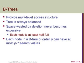 Copyright © 2016 Ramez Elmasri and Shamkant B. Navathe
B-Trees
 Provide multi-level access structure
 Tree is always balanced
 Space wasted by deletion never becomes
excessive
 Each node is at least half-full
 Each node in a B-tree of order p can have at
most p-1 search values
Slide 17- 20
 