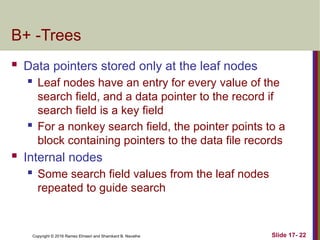 Copyright © 2016 Ramez Elmasri and Shamkant B. Navathe
B+ -Trees
 Data pointers stored only at the leaf nodes
 Leaf nodes have an entry for every value of the
search field, and a data pointer to the record if
search field is a key field
 For a nonkey search field, the pointer points to a
block containing pointers to the data file records
 Internal nodes
 Some search field values from the leaf nodes
repeated to guide search
Slide 17- 22
 