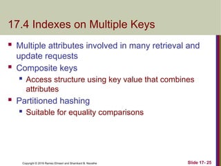 Copyright © 2016 Ramez Elmasri and Shamkant B. Navathe
17.4 Indexes on Multiple Keys
 Multiple attributes involved in many retrieval and
update requests
 Composite keys
 Access structure using key value that combines
attributes
 Partitioned hashing
 Suitable for equality comparisons
Slide 17- 25
 