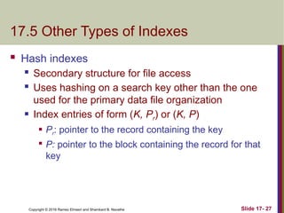 Copyright © 2016 Ramez Elmasri and Shamkant B. Navathe
17.5 Other Types of Indexes
 Hash indexes
 Secondary structure for file access
 Uses hashing on a search key other than the one
used for the primary data file organization
 Index entries of form (K, Pr) or (K, P)
 Pr: pointer to the record containing the key

P: pointer to the block containing the record for that
key
Slide 17- 27
 