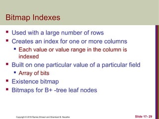 Copyright © 2016 Ramez Elmasri and Shamkant B. Navathe
Bitmap Indexes
 Used with a large number of rows
 Creates an index for one or more columns
 Each value or value range in the column is
indexed
 Built on one particular value of a particular field
 Array of bits
 Existence bitmap
 Bitmaps for B+ -tree leaf nodes
Slide 17- 29
 