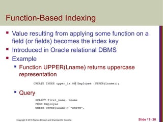 Copyright © 2016 Ramez Elmasri and Shamkant B. Navathe
Function-Based Indexing
 Value resulting from applying some function on a
field (or fields) becomes the index key
 Introduced in Oracle relational DBMS
 Example
 Function UPPER(Lname) returns uppercase
representation
 Query
Slide 17- 30
 