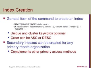 Copyright © 2016 Ramez Elmasri and Shamkant B. Navathe
Index Creation
 General form of the command to create an index
 Unique and cluster keywords optional
 Order can be ASC or DESC
 Secondary indexes can be created for any
primary record organization
 Complements other primary access methods
Slide 17- 32
 