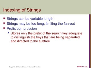 Copyright © 2016 Ramez Elmasri and Shamkant B. Navathe
Indexing of Strings
 Strings can be variable length
 Strings may be too long, limiting the fan-out
 Prefix compression
 Stores only the prefix of the search key adequate
to distinguish the keys that are being separated
and directed to the subtree
Slide 17- 33
 