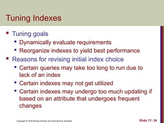Copyright © 2016 Ramez Elmasri and Shamkant B. Navathe
Tuning Indexes
 Tuning goals
 Dynamically evaluate requirements
 Reorganize indexes to yield best performance
 Reasons for revising initial index choice
 Certain queries may take too long to run due to
lack of an index
 Certain indexes may not get utilized
 Certain indexes may undergo too much updating if
based on an attribute that undergoes frequent
changes
Slide 17- 34
 
