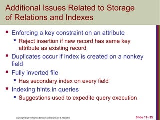 Copyright © 2016 Ramez Elmasri and Shamkant B. Navathe
Additional Issues Related to Storage
of Relations and Indexes
 Enforcing a key constraint on an attribute
 Reject insertion if new record has same key
attribute as existing record
 Duplicates occur if index is created on a nonkey
field
 Fully inverted file
 Has secondary index on every field
 Indexing hints in queries
 Suggestions used to expedite query execution
Slide 17- 35
 