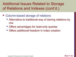 Copyright © 2016 Ramez Elmasri and Shamkant B. Navathe
Additional Issues Related to Storage
of Relations and Indexes (cont’d.)
 Column-based storage of relations
 Alternative to traditional way of storing relations by
row
 Offers advantages for read-only queries
 Offers additional freedom in index creation
Slide 17- 36
 