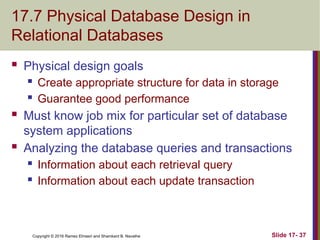 Copyright © 2016 Ramez Elmasri and Shamkant B. Navathe
17.7 Physical Database Design in
Relational Databases
 Physical design goals
 Create appropriate structure for data in storage
 Guarantee good performance
 Must know job mix for particular set of database
system applications
 Analyzing the database queries and transactions
 Information about each retrieval query
 Information about each update transaction
Slide 17- 37
 