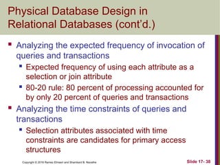 Copyright © 2016 Ramez Elmasri and Shamkant B. Navathe
Physical Database Design in
Relational Databases (cont’d.)
 Analyzing the expected frequency of invocation of
queries and transactions
 Expected frequency of using each attribute as a
selection or join attribute
 80-20 rule: 80 percent of processing accounted for
by only 20 percent of queries and transactions
 Analyzing the time constraints of queries and
transactions
 Selection attributes associated with time
constraints are candidates for primary access
structures
Slide 17- 38
 