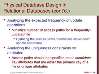 Copyright © 2016 Ramez Elmasri and Shamkant B. Navathe
Physical Database Design in
Relational Databases (cont’d.)
 Analyzing the expected frequency of update
operations
 Minimize number of access paths for a frequently-
updated file

Updating the access paths themselves slows down
update operations
 Analyzing the uniqueness constraints on
attributes
 Access paths should be specified on all candidate
key attributes that are either the primary key of a
file or unique attributes
Slide 17- 39
 