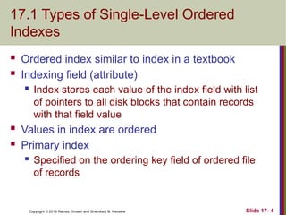 Copyright © 2016 Ramez Elmasri and Shamkant B. Navathe
17.1 Types of Single-Level Ordered
Indexes
 Ordered index similar to index in a textbook
 Indexing field (attribute)
 Index stores each value of the index field with list
of pointers to all disk blocks that contain records
with that field value
 Values in index are ordered
 Primary index
 Specified on the ordering key field of ordered file
of records
Slide 17- 4
 