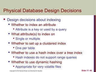 Copyright © 2016 Ramez Elmasri and Shamkant B. Navathe
Physical Database Design Decisions
 Design decisions about indexing
 Whether to index an attribute

Attribute is a key or used by a query
 What attribute(s) to index on

Single or multiple
 Whether to set up a clustered index

One per table
 Whether to use a hash index over a tree index

Hash indexes do not support range queries
 Whether to use dynamic hashing

Appropriate for very volatile files
Slide 17- 40
 