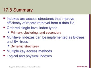 Copyright © 2016 Ramez Elmasri and Shamkant B. Navathe
17.8 Summary
 Indexes are access structures that improve
efficiency of record retrieval from a data file
 Ordered single-level index types
 Primary, clustering, and secondary
 Multilevel indexes can be implemented as B-trees
and B+ -trees
 Dynamic structures
 Multiple key access methods
 Logical and physical indexes
Slide 17- 41
 