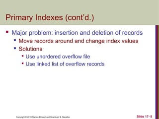 Copyright © 2016 Ramez Elmasri and Shamkant B. Navathe
Primary Indexes (cont’d.)
 Major problem: insertion and deletion of records
 Move records around and change index values
 Solutions

Use unordered overflow file

Use linked list of overflow records
Slide 17- 8
 