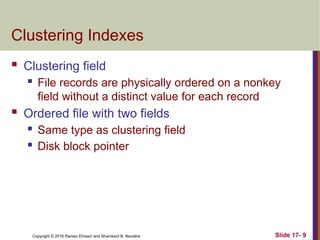 Copyright © 2016 Ramez Elmasri and Shamkant B. Navathe
Clustering Indexes
 Clustering field
 File records are physically ordered on a nonkey
field without a distinct value for each record
 Ordered file with two fields
 Same type as clustering field
 Disk block pointer
Slide 17- 9
 